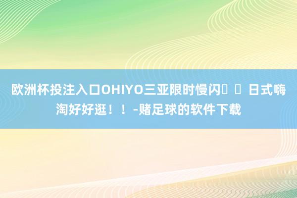 欧洲杯投注入口OHIYO三亚限时慢闪❗️日式嗨淘好好逛！！-赌足球的软件下载