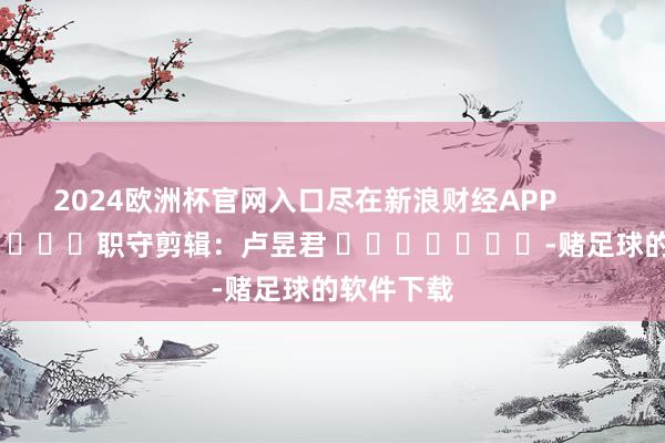 2024欧洲杯官网入口尽在新浪财经APP            						职守剪辑：卢昱君 							-赌足球的软件下载