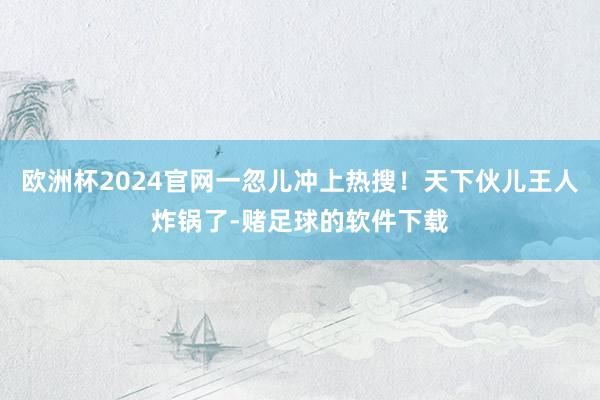 欧洲杯2024官网一忽儿冲上热搜！天下伙儿王人炸锅了-赌足球的软件下载