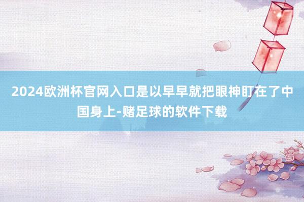2024欧洲杯官网入口是以早早就把眼神盯在了中国身上-赌足球的软件下载