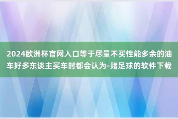 2024欧洲杯官网入口等于尽量不买性能多余的油车好多东谈主买车时都会认为-赌足球的软件下载