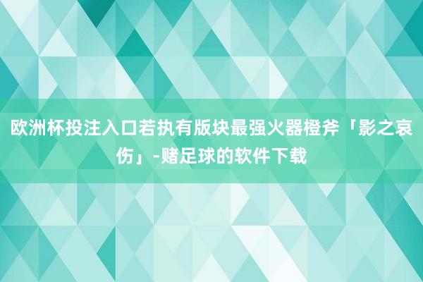 欧洲杯投注入口若执有版块最强火器橙斧「影之哀伤」-赌足球的软件下载