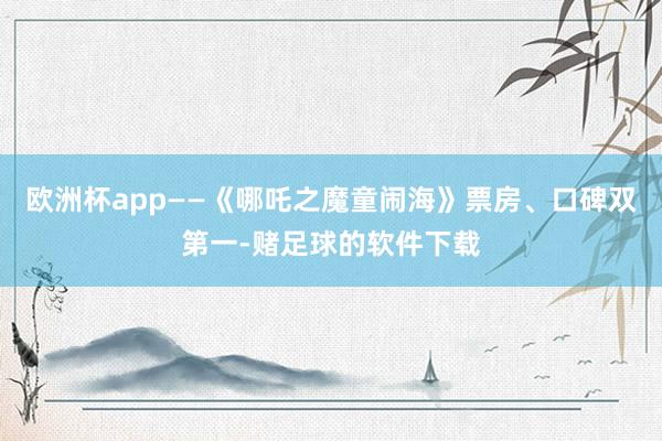欧洲杯app——《哪吒之魔童闹海》票房、口碑双第一-赌足球的软件下载