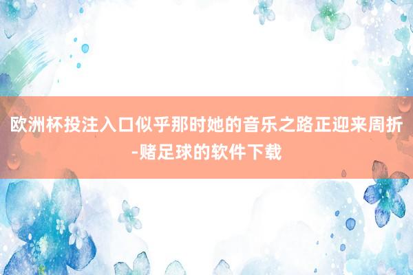 欧洲杯投注入口似乎那时她的音乐之路正迎来周折-赌足球的软件下载