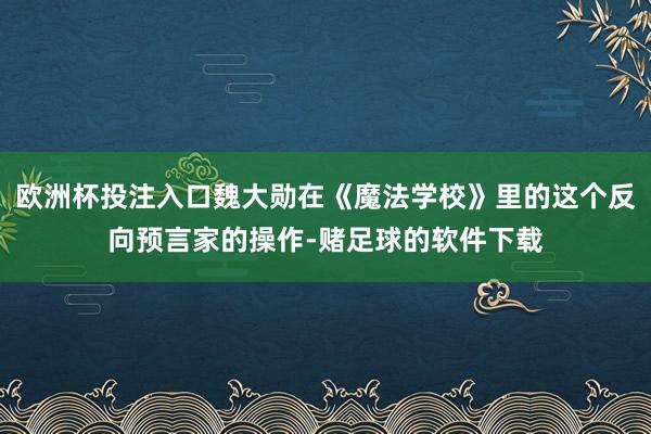 欧洲杯投注入口魏大勋在《魔法学校》里的这个反向预言家的操作-赌足球的软件下载