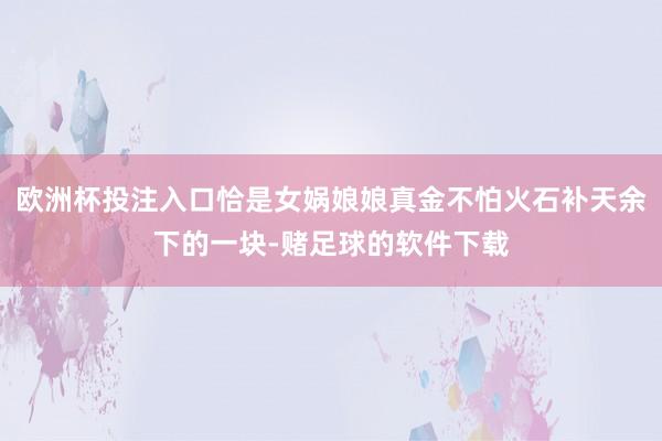 欧洲杯投注入口恰是女娲娘娘真金不怕火石补天余下的一块-赌足球的软件下载