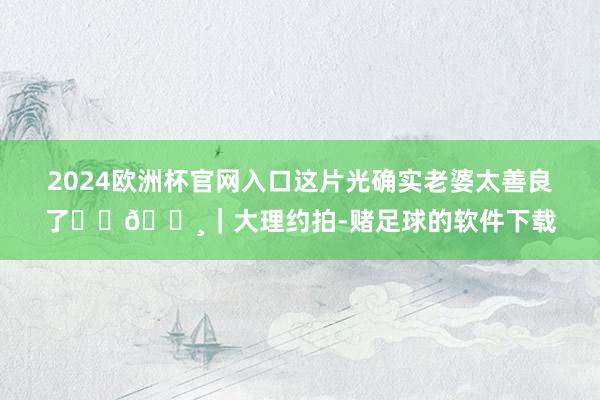 2024欧洲杯官网入口这片光确实老婆太善良了☀️📸｜大理约拍-赌足球的软件下载
