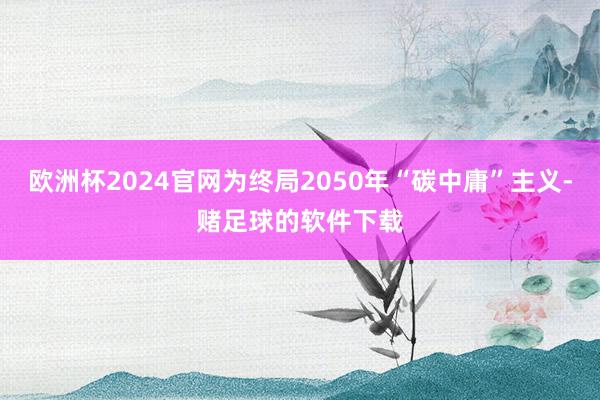 欧洲杯2024官网为终局2050年“碳中庸”主义-赌足球的软件下载