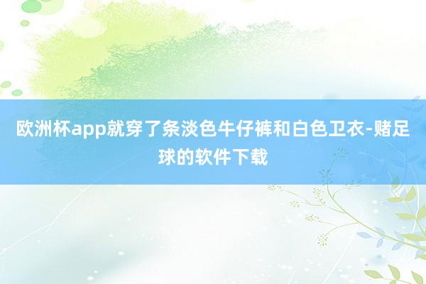 欧洲杯app就穿了条淡色牛仔裤和白色卫衣-赌足球的软件下载