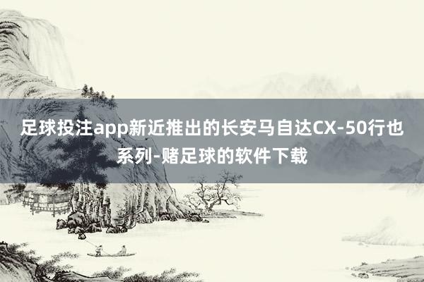 足球投注app新近推出的长安马自达CX-50行也系列-赌足球的软件下载