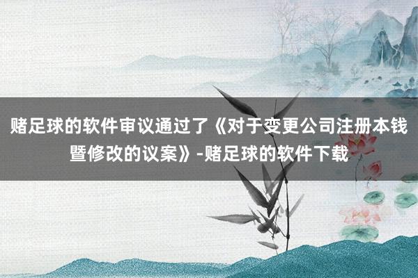 赌足球的软件审议通过了《对于变更公司注册本钱暨修改的议案》-赌足球的软件下载