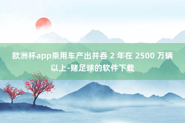 欧洲杯app乘用车产出并吞 2 年在 2500 万辆以上-赌足球的软件下载