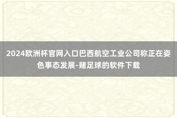 2024欧洲杯官网入口巴西航空工业公司称正在姿色事态发展-赌足球的软件下载