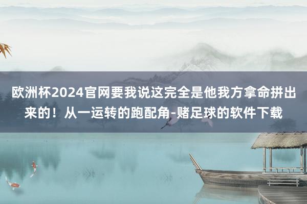 欧洲杯2024官网要我说这完全是他我方拿命拼出来的！从一运转的跑配角-赌足球的软件下载