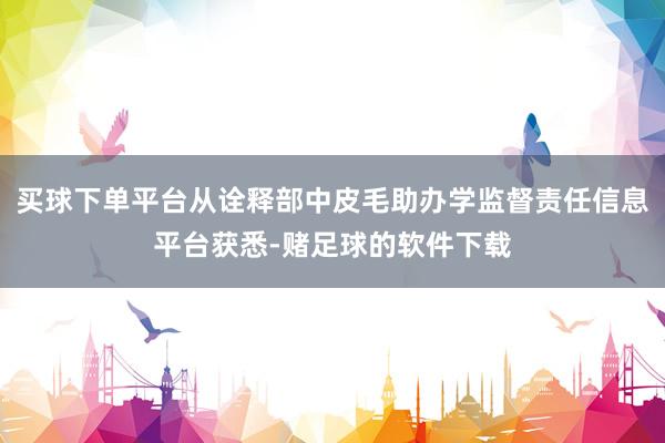 买球下单平台从诠释部中皮毛助办学监督责任信息平台获悉-赌足球的软件下载