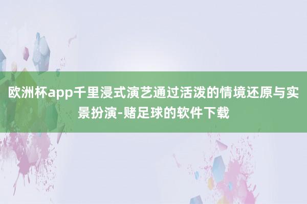 欧洲杯app千里浸式演艺通过活泼的情境还原与实景扮演-赌足球的软件下载