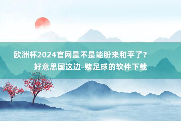 欧洲杯2024官网是不是能盼来和平了？        好意思国这边-赌足球的软件下载
