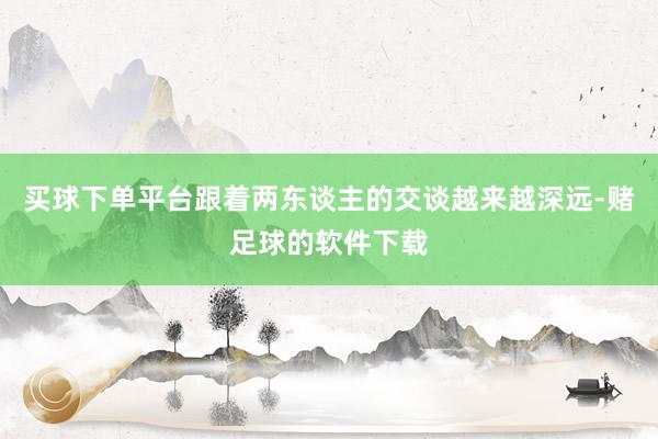 买球下单平台跟着两东谈主的交谈越来越深远-赌足球的软件下载
