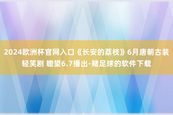 2024欧洲杯官网入口《长安的荔枝》6月唐朝古装轻笑剧 瞻望6.7播出-赌足球的软件下载