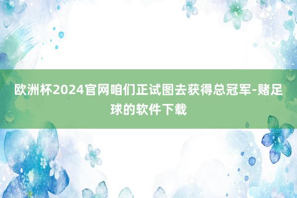 欧洲杯2024官网咱们正试图去获得总冠军-赌足球的软件下载