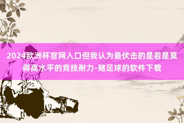 2024欧洲杯官网入口但我认为最伏击的是若是莫得高水平的竞技耐力-赌足球的软件下载