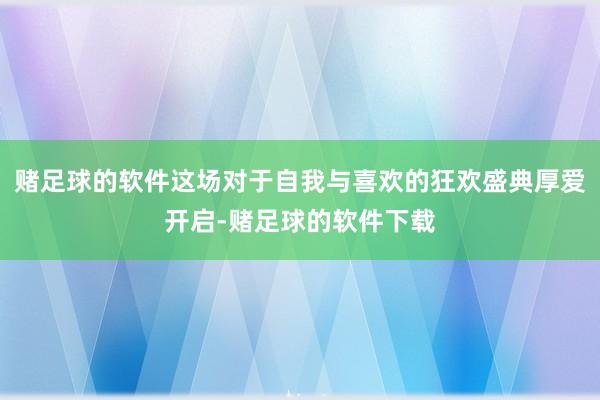 赌足球的软件这场对于自我与喜欢的狂欢盛典厚爱开启-赌足球的软件下载