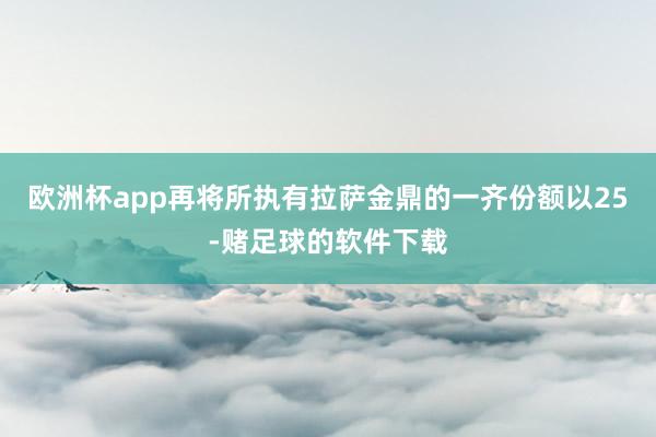 欧洲杯app再将所执有拉萨金鼎的一齐份额以25-赌足球的软件下载
