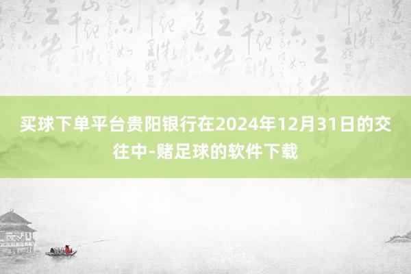 买球下单平台贵阳银行在2024年12月31日的交往中-赌足球的软件下载