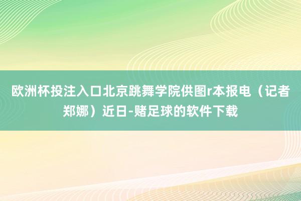 欧洲杯投注入口北京跳舞学院供图r本报电（记者郑娜）近日-赌足球的软件下载