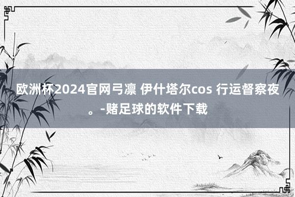 欧洲杯2024官网弓凛 伊什塔尔cos 行运督察夜。-赌足球的软件下载