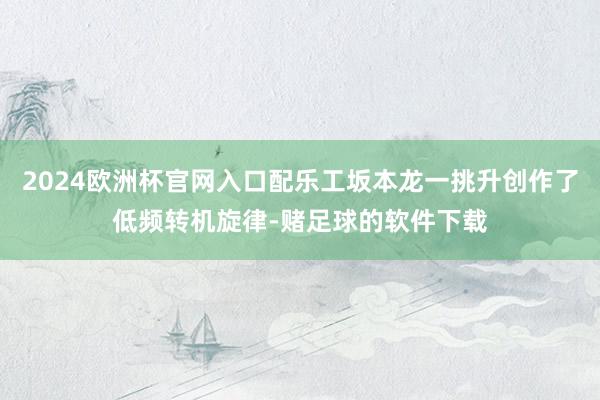 2024欧洲杯官网入口配乐工坂本龙一挑升创作了低频转机旋律-赌足球的软件下载