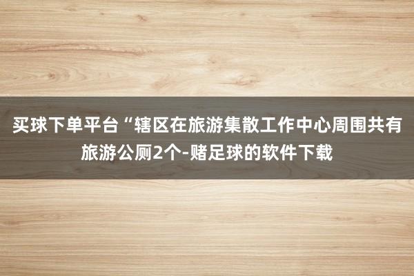 买球下单平台“辖区在旅游集散工作中心周围共有旅游公厕2个-赌足球的软件下载