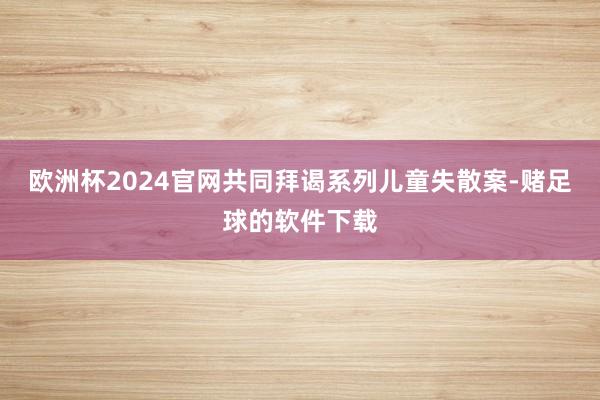 欧洲杯2024官网共同拜谒系列儿童失散案-赌足球的软件下载