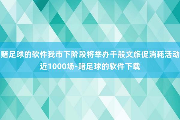 赌足球的软件我市下阶段将举办千般文旅促消耗活动近1000场-赌足球的软件下载