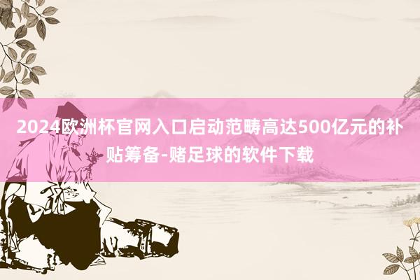 2024欧洲杯官网入口启动范畴高达500亿元的补贴筹备-赌足球的软件下载