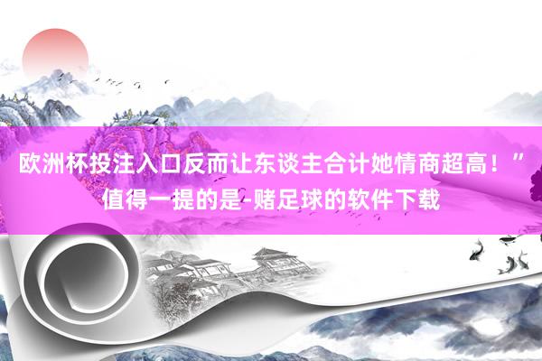 欧洲杯投注入口反而让东谈主合计她情商超高！”值得一提的是-赌足球的软件下载
