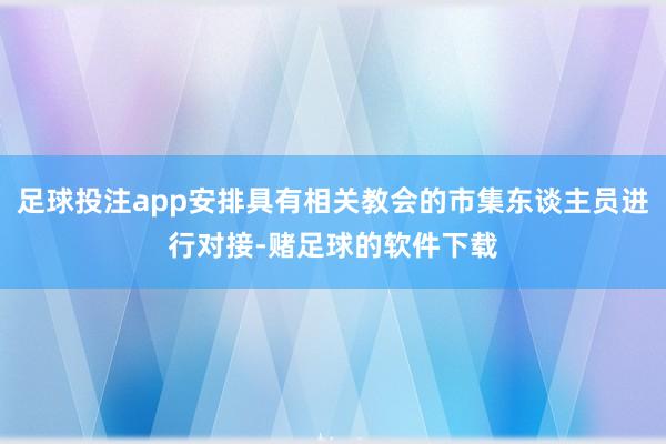 足球投注app安排具有相关教会的市集东谈主员进行对接-赌足球的软件下载