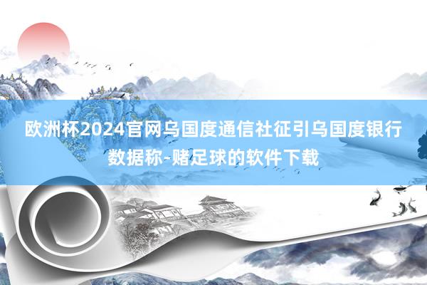欧洲杯2024官网　　乌国度通信社征引乌国度银行数据称-赌足球的软件下载
