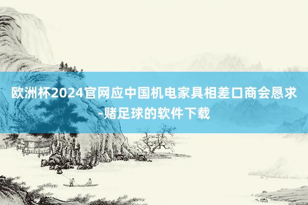 欧洲杯2024官网应中国机电家具相差口商会恳求-赌足球的软件下载