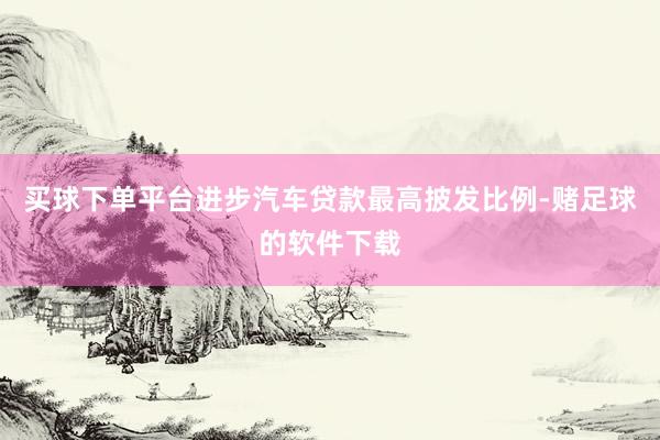 买球下单平台进步汽车贷款最高披发比例-赌足球的软件下载