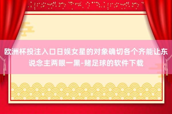 欧洲杯投注入口日娱女星的对象确切各个齐能让东说念主两眼一黑-赌足球的软件下载
