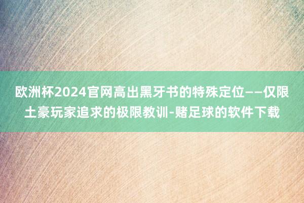欧洲杯2024官网高出黑牙书的特殊定位——仅限土豪玩家追求的极限教训-赌足球的软件下载