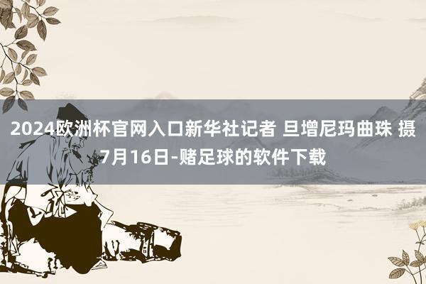 2024欧洲杯官网入口新华社记者 旦增尼玛曲珠 摄7月16日-赌足球的软件下载