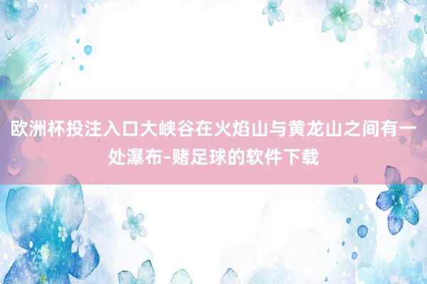 欧洲杯投注入口大峡谷在火焰山与黄龙山之间有一处瀑布-赌足球的软件下载