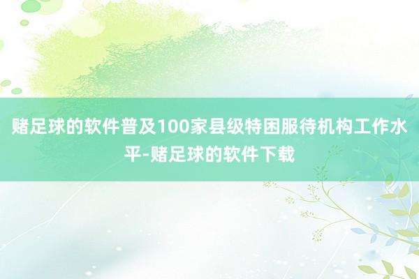 赌足球的软件普及100家县级特困服待机构工作水平-赌足球的软件下载