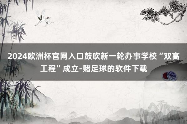 2024欧洲杯官网入口鼓吹新一轮办事学校“双高工程”成立-赌足球的软件下载