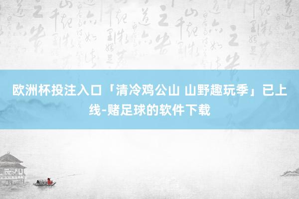 欧洲杯投注入口「清冷鸡公山 山野趣玩季」已上线-赌足球的软件下载