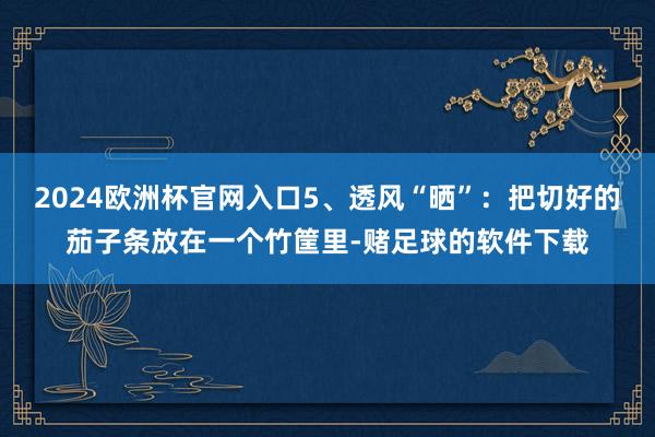 2024欧洲杯官网入口5、透风“晒”：把切好的茄子条放在一个竹筐里-赌足球的软件下载