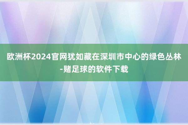 欧洲杯2024官网犹如藏在深圳市中心的绿色丛林-赌足球的软件下载