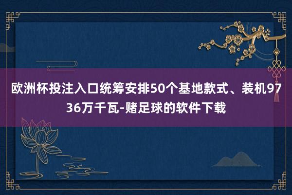 欧洲杯投注入口统筹安排50个基地款式、装机9736万千瓦-赌足球的软件下载